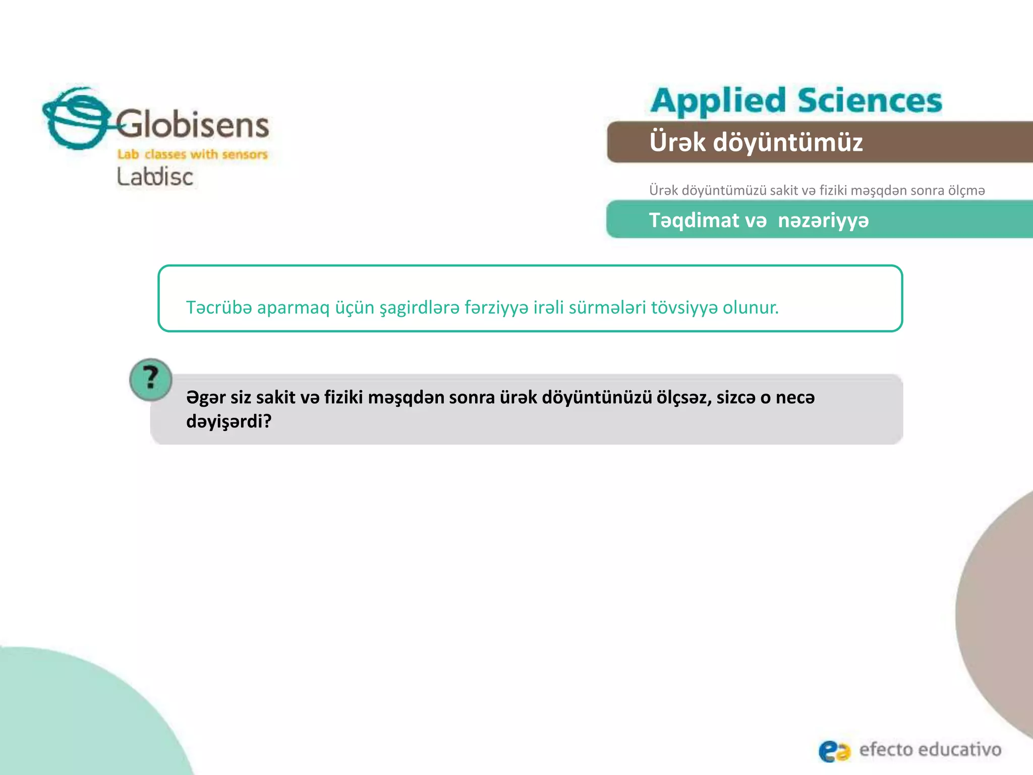 Təqdimat və nəzəriyyə
Təcrübə aparmaq üçün şagirdlərə fərziyyə irəli sürmələri tövsiyyə olunur.
Əgər siz sakit və fiziki məşqdən sonra ürək döyüntünüzü ölçsəz, sizcə o necə
dəyişərdi?
Ürək döyüntümüz
Ürək döyüntümüzü sakit və fiziki məşqdən sonra ölçmə
 