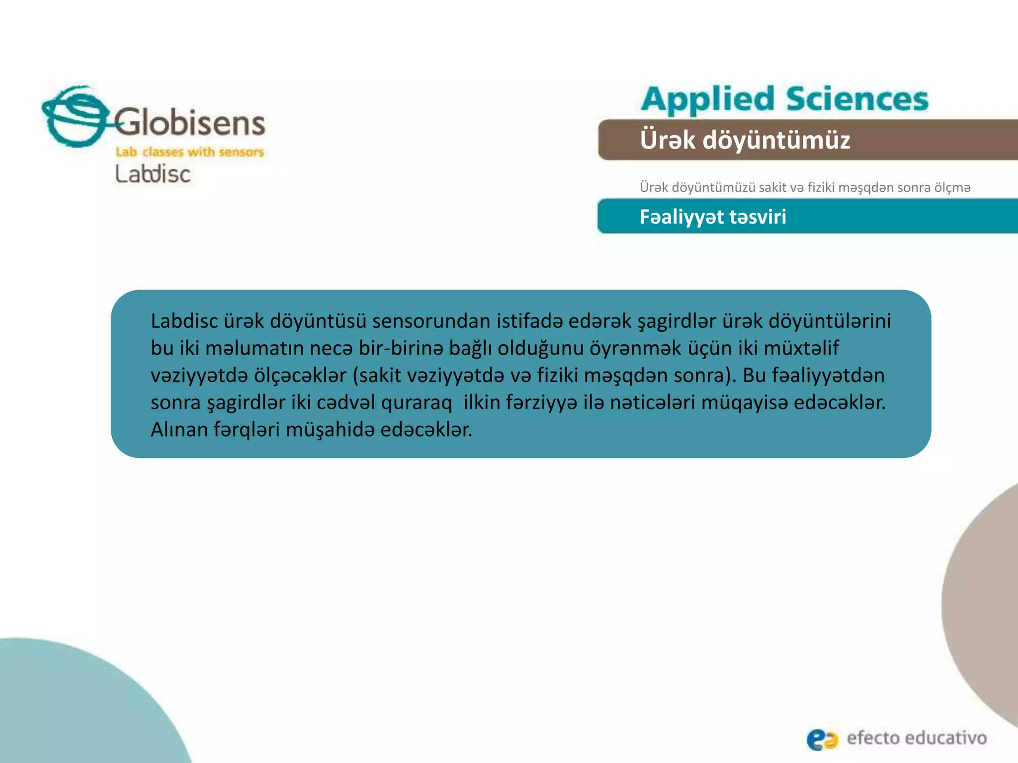 Fəaliyyət təsviri
Labdisc ürək döyüntüsü sensorundan istifadə edərək şagirdlər ürək döyüntülərini
bu iki məlumatın necə bir-birinə bağlı olduğunu öyrənmək üçün iki müxtəlif
vəziyyətdə ölçəcəklər (sakit vəziyyətdə və fiziki məşqdən sonra). Bu fəaliyyətdən
sonra şagirdlər iki cədvəl quraraq ilkin fərziyyə ilə nəticələri müqayisə edəcəklər.
Alınan fərqləri müşahidə edəcəklər.
Ürək döyüntümüz
Ürək döyüntümüzü sakit və fiziki məşqdən sonra ölçmə
 
