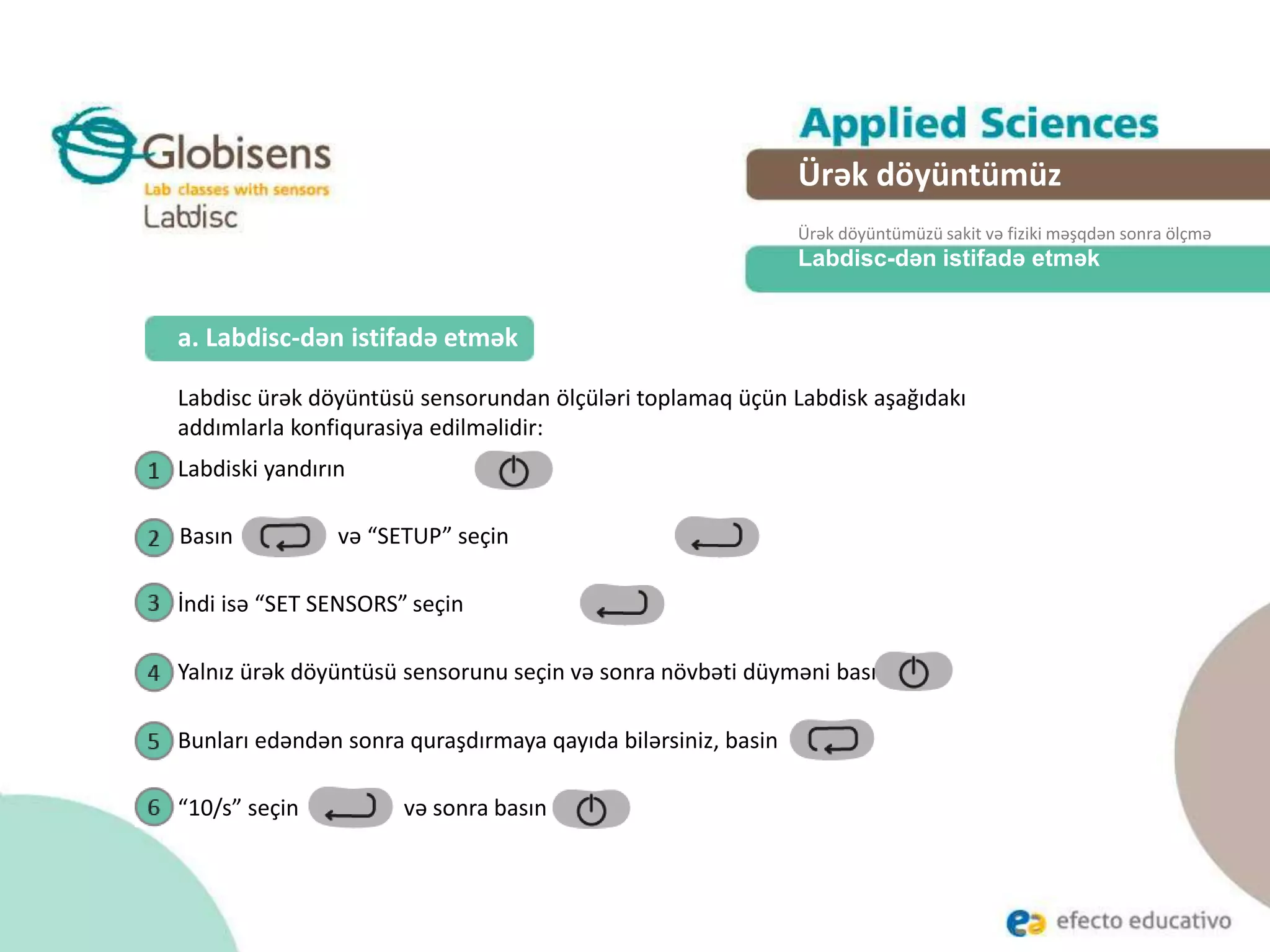 Labdisc-dən istifadə etmək
Labdisc ürək döyüntüsü sensorundan ölçüləri toplamaq üçün Labdisk aşağıdakı
addımlarla konfiqurasiya edilməlidir:
a. Labdisc-dən istifadə etmək
Ürək döyüntümüz
Ürək döyüntümüzü sakit və fiziki məşqdən sonra ölçmə
Labdiski yandırın
İndi isə “SET SENSORS” seçin
Yalnız ürək döyüntüsü sensorunu seçin və sonra növbəti düyməni basın
Bunları edəndən sonra quraşdırmaya qayıda bilərsiniz, basin
“10/s” seçin və sonra basın
Basın və “SETUP” seçin
 