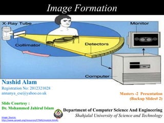 Image Formation
Image Source:
http://www.sprawls.org/resources/CTIMG/module.htm#1
Department of Computer Science And Engineering
Shahjalal University of Science and Technology
Nashid Alam
Registration No: 2012321028
annanya_cse@yahoo.co.uk Masters -2 Presentation
(Backup Slides# 2)
Slide Courtesy :
Dr. Mohammed Jahirul Islam
 