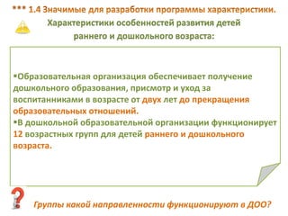 Характеристики особенностей развития детей
раннего и дошкольного возраста:
Образовательная организация обеспечивает получение
дошкольного образования, присмотр и уход за
воспитанниками в возрасте от двух лет до прекращения
образовательных отношений.
В дошкольной образовательной организации функционирует
12 возрастных групп для детей раннего и дошкольного
возраста.
Группы какой направленности функционируют в ДОО?
 