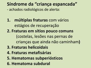Síndrome da “criança espancada”
- achados radiológicos de alerta:
1. múltiplas fraturas com vários
estágios de recuperação
2. Fraturas em sítios pouco comuns
(costelas, lesões nas pernas de
crianças que ainda não caminham)
3. Fraturas helicoidais
4. Fraturas metafisárias
5. Hematomas subperiósticos
6. Hematoma subdural
 