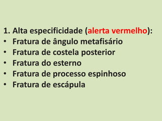 1. Alta especificidade (alerta vermelho):
• Fratura de ângulo metafisário
• Fratura de costela posterior
• Fratura do esterno
• Fratura de processo espinhoso
• Fratura de escápula
 