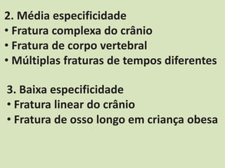 2. Média especificidade
• Fratura complexa do crânio
• Fratura de corpo vertebral
• Múltiplas fraturas de tempos diferentes
3. Baixa especificidade
• Fratura linear do crânio
• Fratura de osso longo em criança obesa
 