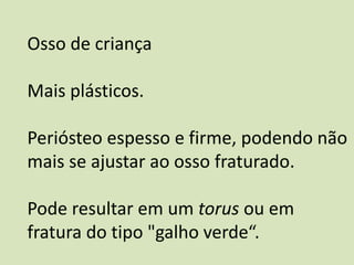 Osso de criança
Mais plásticos.
Periósteo espesso e firme, podendo não
mais se ajustar ao osso fraturado.
Pode resultar em um torus ou em
fratura do tipo "galho verde“.
 