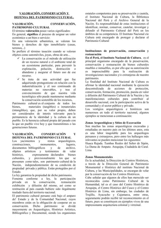 VALORACIÓN, CONSERVACIÓN Y
DEFENSA DEL PATRIMONIO CULTURAL.
VALORACIÓN. CONSERVACIÓN,
PATRIMONIO CULTURAL
El término valoración posee varios significados:
En general, significa el proceso de asignar un valor
económico a un bien o servicio:
En una valoración urbanística, se valoran los
bienes y derechos de tipo inmobiliario (casas,
terrenos...)
Se prefiere el término tasación cuando se valoran
objetos como automóviles, joyas, obras de arte...
 La conservación es el método de utilización
de un recurso natural o el ambiente total de
un ecosistema particular, para prevenir la
explotación, polución, destrucción o
abandono y asegurar el futuro uso de ese
recurso.
 Se trata de una actividad que fue
adquiriendo protagonismo en relación con la
industrialización y el uso continuado de
materias no renovables, y tras el
convencimiento de que nuestra vida
tecnológica sólo puede mantenerse mediante
la conservación sostenible de los recursos,
Patrimonio cultural es el conjunto de todos los
bienes, materiales (tangibles) o inmateriales
(intangibles), que, por su valor propio, deben
ser considerados de interés relevante para la
permanencia de la identidad y la cultura de un
pueblo. Es la herencia cultural propia del pasado con
la que un pueblo vive hoy y que transmitimos o las
generaciones futuras.
VALORACIÓN, CONSERVACIÓN Y
DEFENSA DEL PATRIMONIO CULTURAL
Los yacimientos y restos arqueológicos,
construcciones, monumentos, lugares,
documentos bibliográficos y de archivo,
objetos artísticos y testimonios de valar
histórico, expresamente declarados bienes
culturales, y provisionalmente los que se
presumen como tales, son patrimonio cultural de la
Nación, independientemente de su condición de
propiedad privada y pública. Están protegidos por el
Estado.
La ley garantiza la propiedad de dicho patrimonio.
Fomenta conforme a ley, la participación
privada en la conservación, restauración
exhibición y difusión del mismo, así como se
restitución al país cuando hubiere sido ilegalmente
traslado fuera del territorio nacional.
El patrimonio cultural peruano está bajo el amparo
de! Estado y de la Comunidad Nacional, cuyos
miembros están en la obligación de cooperar en su
conservación. Dicho patrimonio se divide
mayormente en Arqueológico, Histórico Artístico,
Bibliográfico y Documental, siendo los organismos
estatales competentes para su preservación y cautela,
el Instituto Nacional de Cultura, la Biblioteca
Nacional del Perú y el Archivo General de la
Nación. Es responsabilidad de estas instituciones el
identificar, normar, conservar, cautelar, investigar y
difundir el Patrimonio Cultural del Perú en los
ámbitos de su competencia. El Instituto Nacional cíe
Cultura está encargado de proteger y declarar el
Patrimonio Cultural
Instituciones de preservación, conservación y
restauración
En el Perú, el Instituto Nacional de Cultura, es el
principal organismo encargado de la preservación,
conservación y restauración de bienes culturales
muebles e inmuebles, es por ello que su autorización
es imprescindible para la realización de
investigaciones nacionales y/o extranjeras de nuestro
patrimonio.
La finalidad del Instituto Nacional de Cultura es
afirmar la identidad nacional mediante la ejecución
descentralizada de acciones de protección,
conservación, formación, promoción, puesta en valor
y difusión del Patrimonio Cultural de la Nación y las
manifestaciones culturales para contribuir al
desarrollo nacional, con la participación activa de la
comunidad y el sector público y privado.
Los vestigios arqueológicos e históricos son
numerosos en todo el territorio nacional, algunos
ejemplos se mencionan a continuación:
Zonas Arqueológicas y Sitios de Excavación
Son muchas las zonas arqueológicas excavadas y
estudiadas en nuestro país en los últimos anos, esta
es una labor inagotable para los arqueólogos
peruanos y extranjeros, pero entre los hallazgos más
relevantes se pueden mencionar los siguientes:
Huaca Rajada. Tumbas Reales del Señor de Sipón,
La Dama de Ampato. Arequipa, Ciudadela de Caral.
Lima
Zonas Monumentales
En la actualidad, la Dirección de Centros Históricos,
a través de la Dirección General de Patrimonio
Monumental e Histórico del instituto Nacional de
Cultura, y las Municipalidades, se encargan de velar
por la conservación de los Centros Históricos.
Cabe señalar que algunos de ellos han merecido ser
reconocidos como Patrimonio Cultural de la
Humanidad, tal es el caso del Centro Histórico de
Arequipa, el Centro Histórico del Cusco y el Centro
Histórico de Lima, sin embargo, las ciudades de
Trujillo, Ayacucho y Cajamarca, entre otras,
seguramente podrán recibir tal reconocimiento en el
futuro, pues se constituyen en ejemplos vivos de una
impresionante arquitectura colonial y virreinal.
 