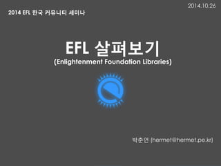 EFL 살펴보기
(Enlightenment Foundation Libraries)
박춘언 (hermet@hermet.pe.kr)
2014 EFL 한국 커뮤니티 세미나
2014.10.26
 
