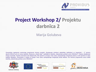 Prezentācija sagatavota mentoringa programmas ietvaros projektā „Daudzpusīgi risinājumi sabiedrības izglītošanai un integrācijai – 3” ietvaros
(līg.Nr.IF/2013/1.a/1), ko īsteno biedrība „Patvērums „Drošā māja”’ sadarbībā ar biedrību „Sabiedriskās politikas centrs PROVIDUS”. Projektu (līdz)finansē
Eiropas Savienība. Projekta īstenošana tiek līdzfinansēta 75% apmērā no Eiropas Trešo valstu valstspiederīgo integrācijas fonda un 25% apmērā no valsts
budžeta līdzekļiem. Prezentācija ir veidota ar Eiropas Trešo valstu valstspiederīgo integrācijas fonda atbalstu. Par mentoru programmas saturu atbild
biedrība „Sabiedriskās politikas centrs PROVIDUS”.
Project Workshop 2/ Projektu
darbnīca 2
Marija Golubeva
 