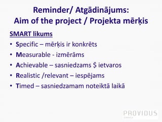 Reminder/ Atgādinājums:
Aim of the project / Projekta mērķis
SMART likums
• Specific – mērķis ir konkrēts
• Measurable - izmērāms
• Achievable – sasniedzams $ ietvaros
• Realistic /relevant – iespējams
• Timed – sasniedzamam noteiktā laikā
 