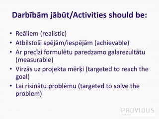 Darbībām jābūt/Activities should be:
• Reāliem (realistic)
• Atbilstoši spējām/iespējām (achievable)
• Ar precīzi formulētu paredzamo galarezultātu
(measurable)
• Virzās uz projekta mērķi (targeted to reach the
goal)
• Lai risinātu problēmu (targeted to solve the
problem)
 