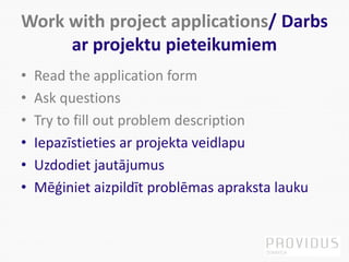Work with project applications/ Darbs
ar projektu pieteikumiem
• Read the application form
• Ask questions
• Try to fill out problem description
• Iepazīstieties ar projekta veidlapu
• Uzdodiet jautājumus
• Mēģiniet aizpildīt problēmas apraksta lauku
 