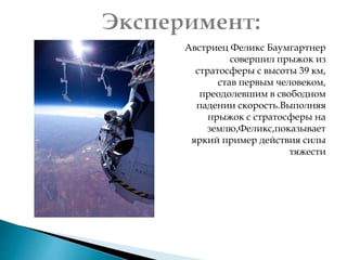 Австриец Феликс Баумгартнер
совершил прыжок из
стратосферы с высоты 39 км,
став первым человеком,
преодолевшим в свободном
падении скорость.Выполняя
прыжок с стратосферы на
землю,Феликс,показывает
яркий пример действия силы
тяжести
 