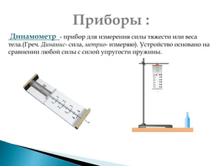 Приборы :
Динамометр - прибор для измерения силы тяжести или веса
тела.(Греч. Динамис- сила, метрио- измеряю). Устройство основано на
сравнении любой силы с силой упругости пружины.
 