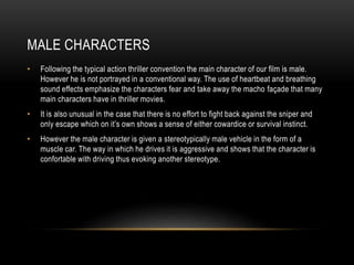 MALE CHARACTERS
• Following the typical action thriller convention the main character of our film is male.
However he is not portrayed in a conventional way. The use of heartbeat and breathing
sound effects emphasize the characters fear and take away the macho façade that many
main characters have in thriller movies.
• It is also unusual in the case that there is no effort to fight back against the sniper and
only escape which on it’s own shows a sense of either cowardice or survival instinct.
• However the male character is given a stereotypically male vehicle in the form of a
muscle car. The way in which he drives it is aggressive and shows that the character is
confortable with driving thus evoking another stereotype.
 