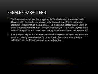 FEMALE CHARACTERS
• The female character in our film is atypical of a female character in an action thriller.
Conventionally the female character would be the love interest for the male main
character, however instead she is a sniper. This is a positive stereotype as it shows an
ability precision and breaks down they typical gender roles. The position of power in the
scene is also positive as it doesn’t just show equality in the scene but also a power shift.
• It could also be argued that the representation shows females as violent and murderous
which is obviously a negative view. To be a sniper it often takes a lot of emotional
detachment and the female character seems to have that.
 
