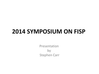 2014 SYMPOSIUM ON FISP
Presentation
by
Stephen Carr
 
