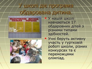 У школі діє програмаУ школі діє програма
обдарована дитина.обдарована дитина.
 У нашУ нашій школіій школі
навчаються 17навчаються 17
обдаровних дітей зобдаровних дітей з
різними типамирізними типами
здібностей.здібностей.
 Учні беруть активнуУчні беруть активну
участь у гуртковійучасть у гуртковій
роботі школи, різнихроботі школи, різних
конкурсах та єконкурсах та є
переможцямипереможцями
олімпіад.олімпіад.
 