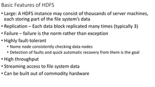 Basic Features of HDFS
• Large: A HDFS instance may consist of thousands of server machines,
each storing part of the file system’s data
• Replication – Each data block replicated many times (typically 3)
• Failure – failure is the norm rather than exception
• Highly fault-tolerant
• Name node consistently checking data nodes
• Detection of faults and quick automatic recovery from them is the goal
• High throughput
• Streaming access to file system data
• Can be built out of commodity hardware
 