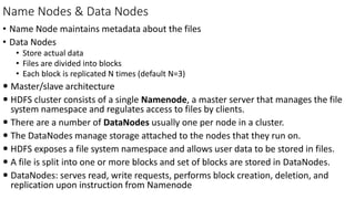 Name Nodes & Data Nodes
• Name Node maintains metadata about the files
• Data Nodes
• Store actual data
• Files are divided into blocks
• Each block is replicated N times (default N=3)
 Master/slave architecture
 HDFS cluster consists of a single Namenode, a master server that manages the file
system namespace and regulates access to files by clients.
 There are a number of DataNodes usually one per node in a cluster.
 The DataNodes manage storage attached to the nodes that they run on.
 HDFS exposes a file system namespace and allows user data to be stored in files.
 A file is split into one or more blocks and set of blocks are stored in DataNodes.
 DataNodes: serves read, write requests, performs block creation, deletion, and
replication upon instruction from Namenode
 