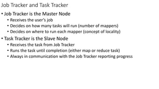 Job Tracker and Task Tracker
• Job Tracker is the Master Node
• Receives the user’s job
• Decides on how many tasks will run (number of mappers)
• Decides on where to run each mapper (concept of locality)
• Task Tracker is the Slave Node
• Receives the task from Job Tracker
• Runs the task until completion (either map or reduce task)
• Always in communication with the Job Tracker reporting progress
 