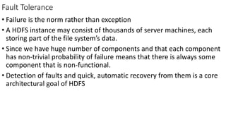 Fault Tolerance
• Failure is the norm rather than exception
• A HDFS instance may consist of thousands of server machines, each
storing part of the file system’s data.
• Since we have huge number of components and that each component
has non-trivial probability of failure means that there is always some
component that is non-functional.
• Detection of faults and quick, automatic recovery from them is a core
architectural goal of HDFS
 