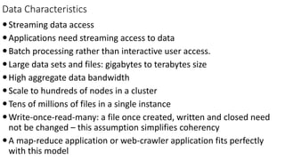 Data Characteristics
Streaming data access
Applications need streaming access to data
Batch processing rather than interactive user access.
Large data sets and files: gigabytes to terabytes size
High aggregate data bandwidth
Scale to hundreds of nodes in a cluster
Tens of millions of files in a single instance
Write-once-read-many: a file once created, written and closed need
not be changed – this assumption simplifies coherency
A map-reduce application or web-crawler application fits perfectly
with this model
 