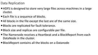 Data Replication
HDFS is designed to store very large files across machines in a large
cluster.
Each file is a sequence of blocks.
All blocks in the file except the last are of the same size.
Blocks are replicated for fault tolerance.
Block size and replicas are configurable per file.
The Namenode receives a Heartbeat and a BlockReport from each
DataNode in the cluster.
BlockReport contains all the blocks on a Datanode
 