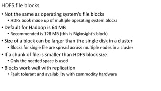 HDFS file blocks
• Not the same as operating system’s file blocks
• HDFS book made up of multiple operating system blocks
• Default for Hadoop is 64 MB
• Recommended is 128 MB (this is BigInsight’s block)
• Size of a block can be larger than the single disk in a cluster
• Blocks for single file are spread across multiple nodes in a cluster
• If a chunk of file is smaller than HDFS block size
• Only the needed space is used
• Blocks work well with replication
• Fault tolerant and availability with commodity hardware
 