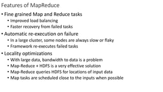 Features of MapReduce
• Fine grained Map and Reduce tasks
• Improved load balancing
• Faster recovery from failed tasks
• Automatic re-execution on failure
• In a large cluster, some nodes are always slow or flaky
• Framework re-executes failed tasks
• Locality optimizations
• With large data, bandwidth to data is a problem
• Map-Reduce + HDFS is a very effective solution
• Map-Reduce queries HDFS for locations of input data
• Map tasks are scheduled close to the inputs when possible
 