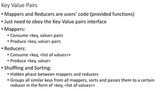 Key Value Pairs
• Mappers and Reducers are users’ code (provided functions)
• Just need to obey the Key-Value pairs interface
• Mappers:
• Consume <key, value> pairs
• Produce <key, value> pairs
• Reducers:
• Consume <key, <list of values>>
• Produce <key, value>
• Shuffling and Sorting:
• Hidden phase between mappers and reducers
• Groups all similar keys from all mappers, sorts and passes them to a certain
reducer in the form of <key, <list of values>>
 