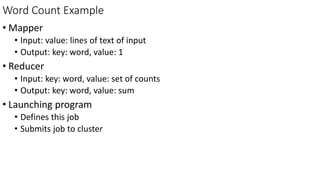 Word Count Example
• Mapper
• Input: value: lines of text of input
• Output: key: word, value: 1
• Reducer
• Input: key: word, value: set of counts
• Output: key: word, value: sum
• Launching program
• Defines this job
• Submits job to cluster
 