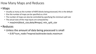 How Many Maps and Reduces
• Maps
• Usually as many as the number of HDFS blocks being processed, this is the default
• Else the number of maps can be specified as a hint
• The number of maps can also be controlled by specifying the minimum split size
• The actual sizes of the map inputs are computed by:
• max(min(block_size,data/#maps), min_split_size
• Reduces
• Unless the amount of data being processed is small
• 0.95*num_nodes*mapred.tasktracker.tasks.maximum
 