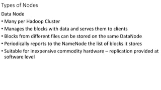 Types of Nodes
Data Node
• Many per Hadoop Cluster
• Manages the blocks with data and serves them to clients
• Blocks from different files can be stored on the same DataNode
• Periodically reports to the NameNode the list of blocks it stores
• Suitable for inexpensive commodity hardware – replication provided at
software level
 