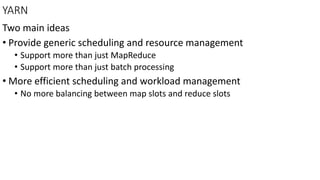 YARN
Two main ideas
• Provide generic scheduling and resource management
• Support more than just MapReduce
• Support more than just batch processing
• More efficient scheduling and workload management
• No more balancing between map slots and reduce slots
 