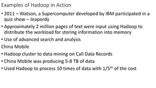 Examples of Hadoop in Action
• 2011 – Watson, a Supercomputer developed by IBM participated in a
quiz show – Jeapordy
• Approximately 2 million pages of text were input using Hadoop to
distribute the workload for storing information into memory
• Use of advanced search and analysis
China Mobile
• Hadoop cluster to data mining on Call Data Records
• China Mobile was producing 5-8 TB of data
• Used Hadoop to process 10 times of data with 1/5th of the cost
 