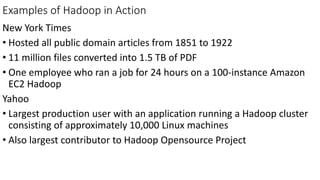 Examples of Hadoop in Action
New York Times
• Hosted all public domain articles from 1851 to 1922
• 11 million files converted into 1.5 TB of PDF
• One employee who ran a job for 24 hours on a 100-instance Amazon
EC2 Hadoop
Yahoo
• Largest production user with an application running a Hadoop cluster
consisting of approximately 10,000 Linux machines
• Also largest contributor to Hadoop Opensource Project
 