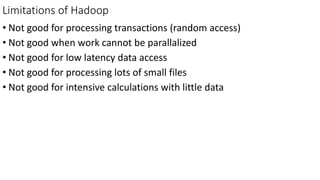 Limitations of Hadoop
• Not good for processing transactions (random access)
• Not good when work cannot be parallalized
• Not good for low latency data access
• Not good for processing lots of small files
• Not good for intensive calculations with little data
 