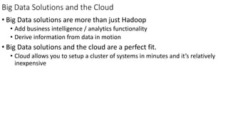 Big Data Solutions and the Cloud
• Big Data solutions are more than just Hadoop
• Add business intelligence / analytics functionality
• Derive information from data in motion
• Big Data solutions and the cloud are a perfect fit.
• Cloud allows you to setup a cluster of systems in minutes and it’s relatively
inexpensive
 