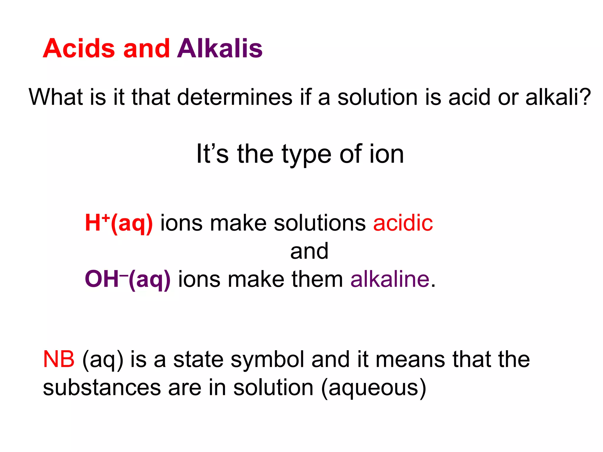 Acids and Alkalis
What is it that determines if a solution is acid or alkali?
It’s the type of ion
H+(aq) ions make solutions acidic
and
OH–(aq) ions make them alkaline.
NB (aq) is a state symbol and it means that the
substances are in solution (aqueous)
 