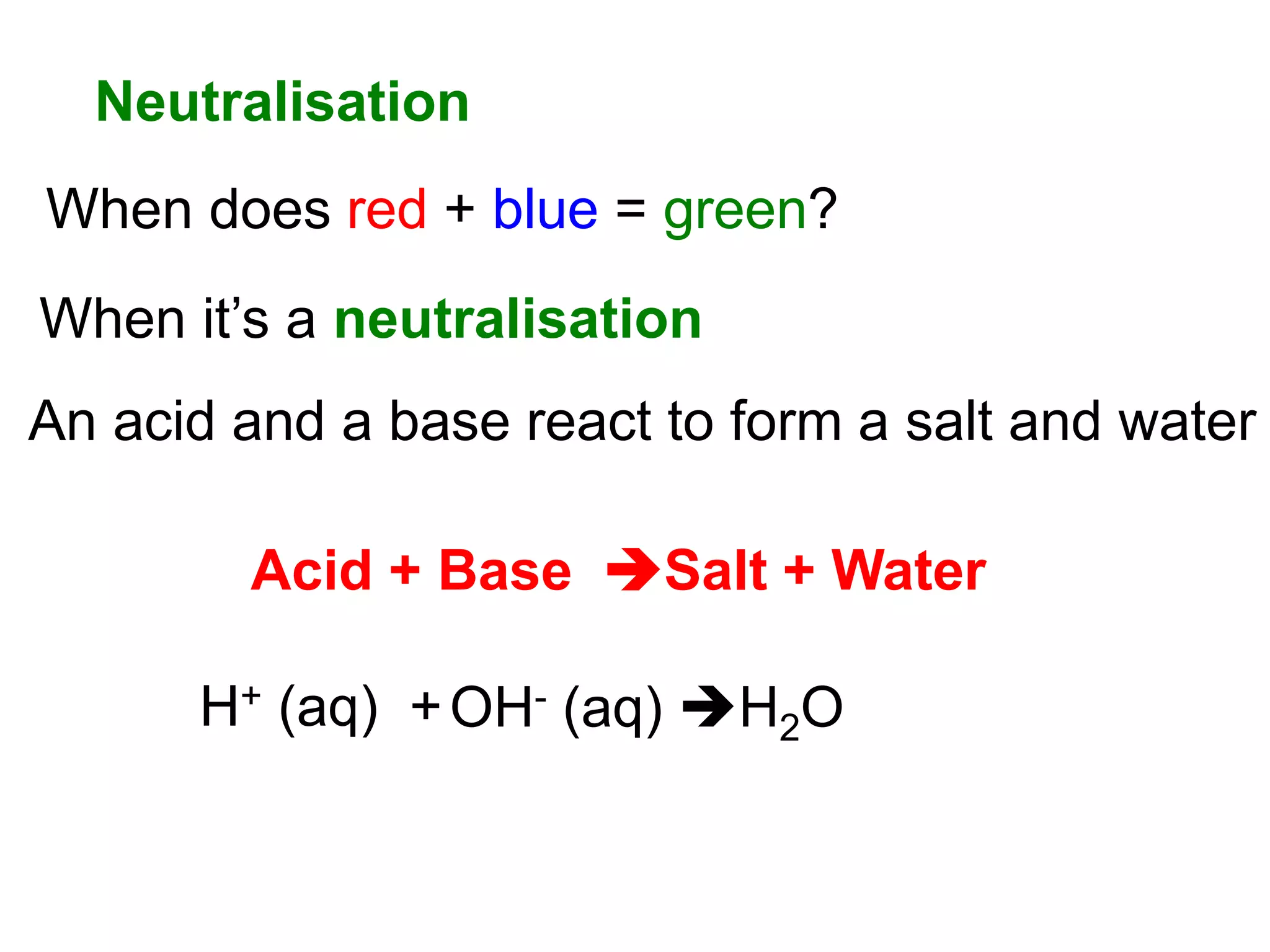Neutralisation
When does red + blue = green?
H+ (aq) +OH- (aq) H2O
When it’s a neutralisation
An acid and a base react to form a salt and water
Acid + Base Salt + Water
 