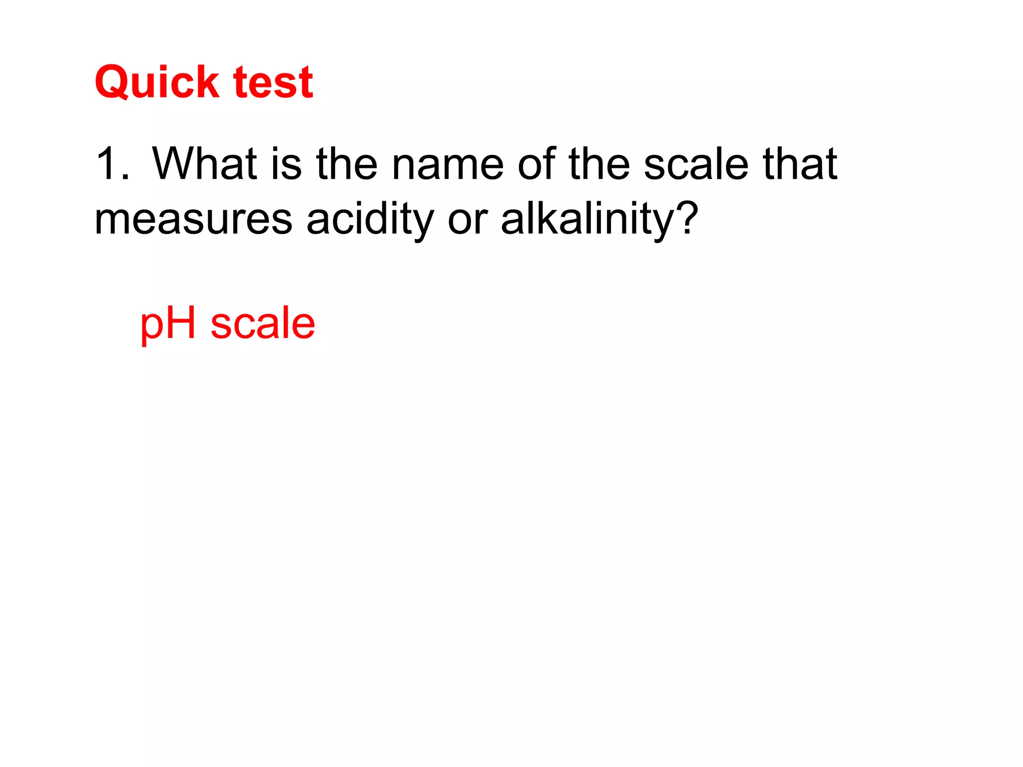 Quick test
pH scale
1. What is the name of the scale that
measures acidity or alkalinity?
 