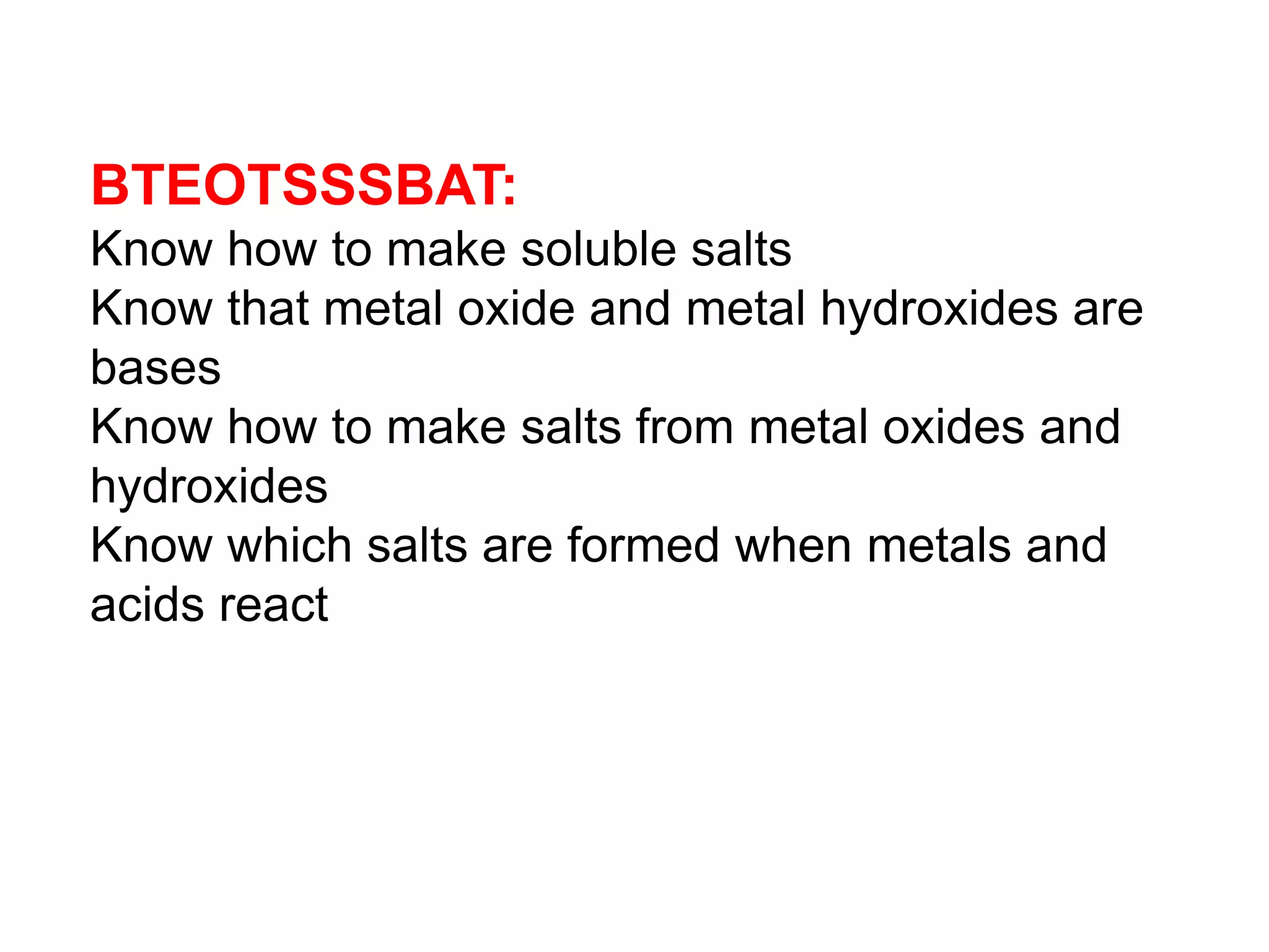 BTEOTSSSBAT:
Know how to make soluble salts
Know that metal oxide and metal hydroxides are
bases
Know how to make salts from metal oxides and
hydroxides
Know which salts are formed when metals and
acids react
 