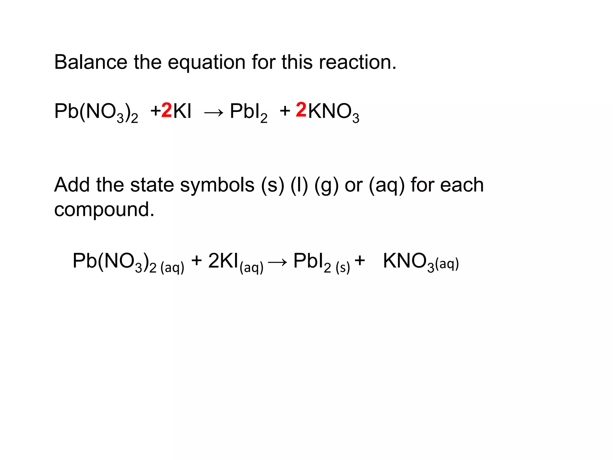 Balance the equation for this reaction.
Pb(NO3)2 + KI → PbI2 + KNO3
Add the state symbols (s) (l) (g) or (aq) for each
compound.
22
Pb(NO3)2 + 2KI → PbI2 + KNO3(aq)(aq) (aq)(s)
 