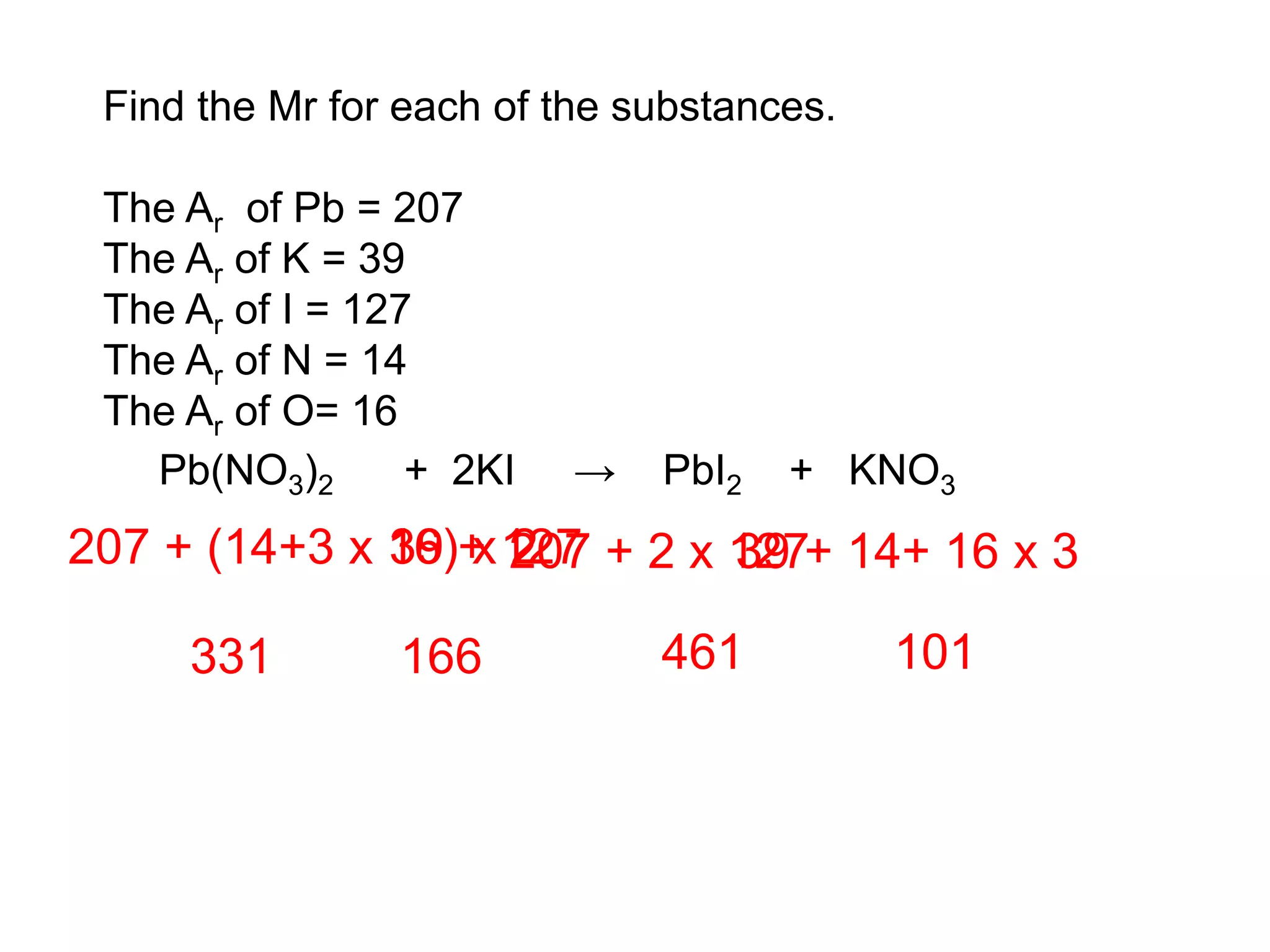 Find the Mr for each of the substances.
The Ar of Pb = 207
The Ar of K = 39
The Ar of I = 127
The Ar of N = 14
The Ar of O= 16
Pb(NO3)2 + 2KI → PbI2 + KNO3
207 + (14+3 x 16) x 2
331
39 + 127
166
207 + 2 x 127
461
39 + 14+ 16 x 3
101
 