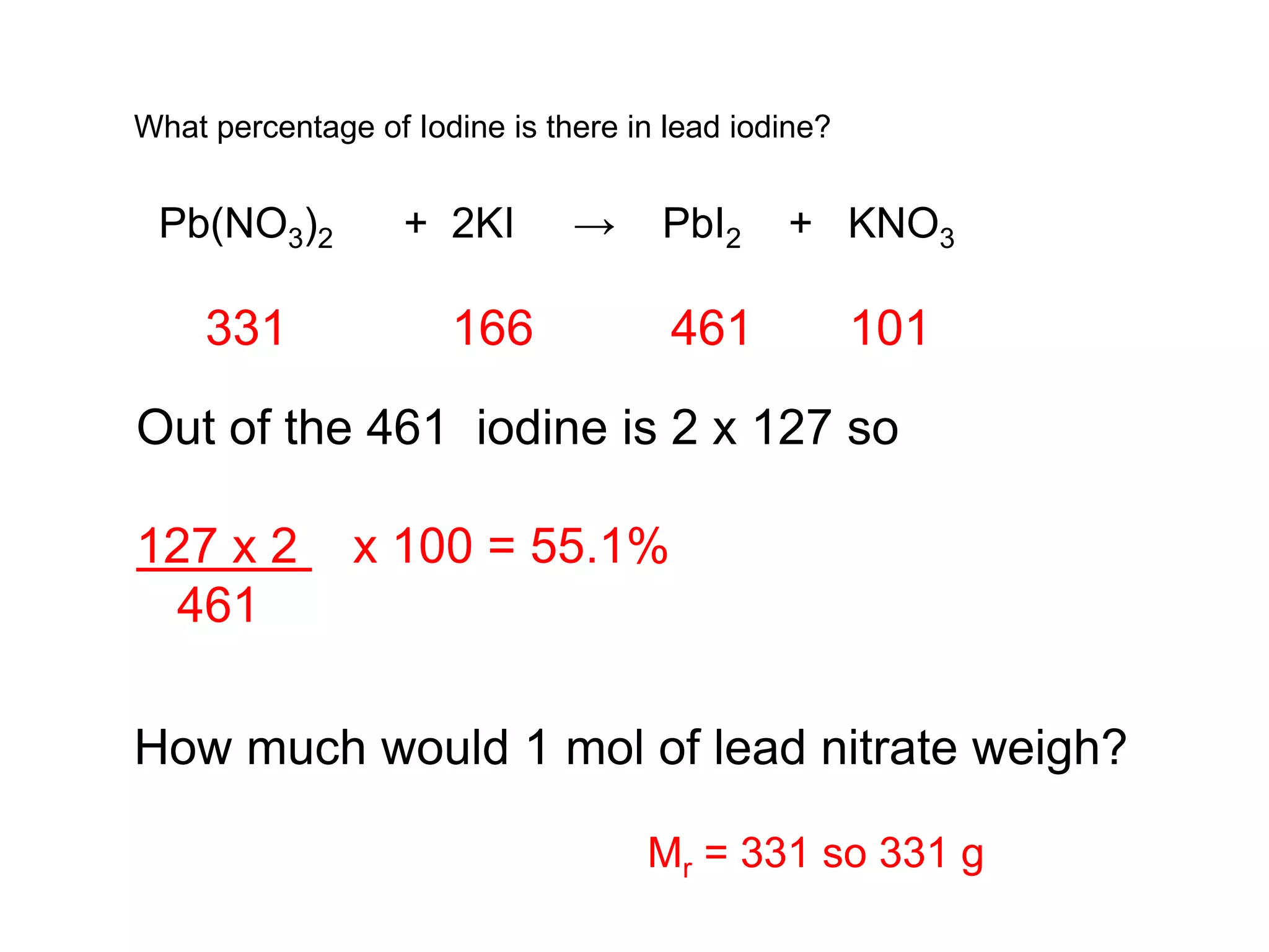 What percentage of Iodine is there in lead iodine?
Pb(NO3)2 + 2KI → PbI2 + KNO3
How much would 1 mol of lead nitrate weigh?
331 166 461 101
Out of the 461 iodine is 2 x 127 so
127 x 2 x 100 = 55.1%
461
Mr = 331 so 331 g
 