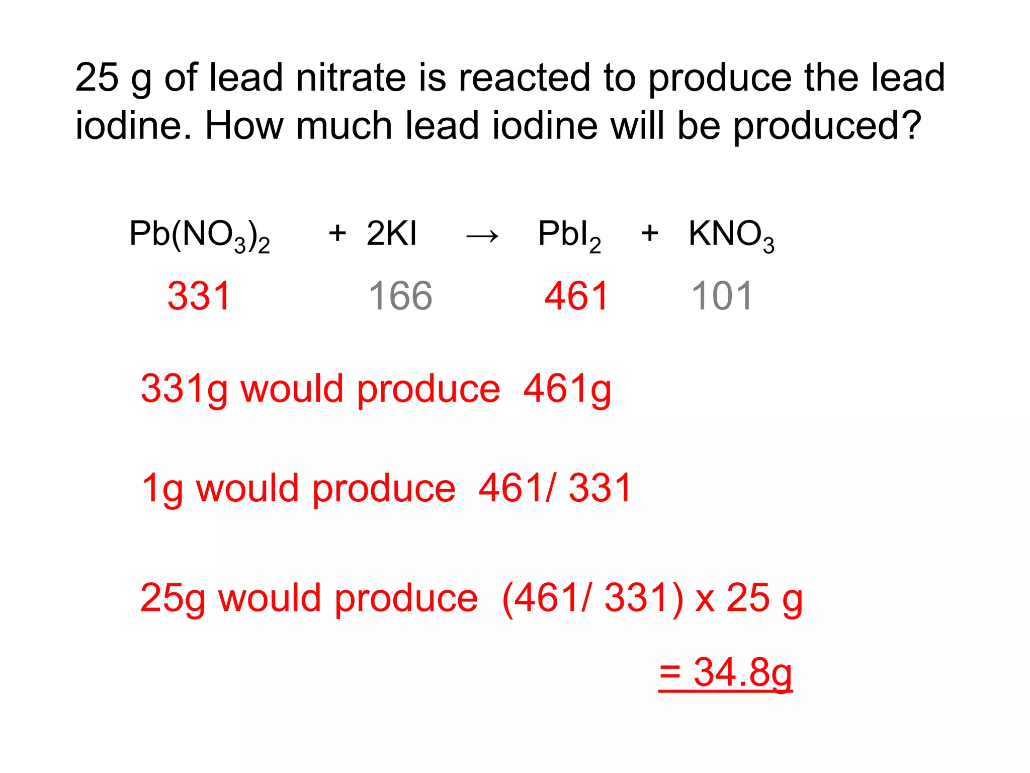 25 g of lead nitrate is reacted to produce the lead
iodine. How much lead iodine will be produced?
Pb(NO3)2 + 2KI → PbI2 + KNO3
331 166 461 101
331g would produce 461g
1g would produce 461/ 331
25g would produce (461/ 331) x 25 g
= 34.8g
 