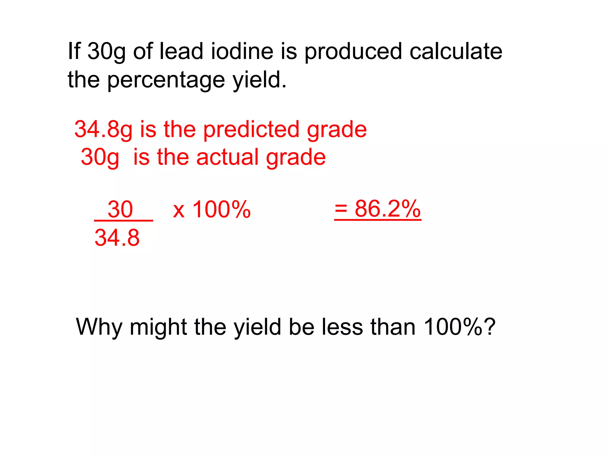 If 30g of lead iodine is produced calculate
the percentage yield.
Why might the yield be less than 100%?
34.8g is the predicted grade
30g is the actual grade
30 x 100%
34.8
= 86.2%
 