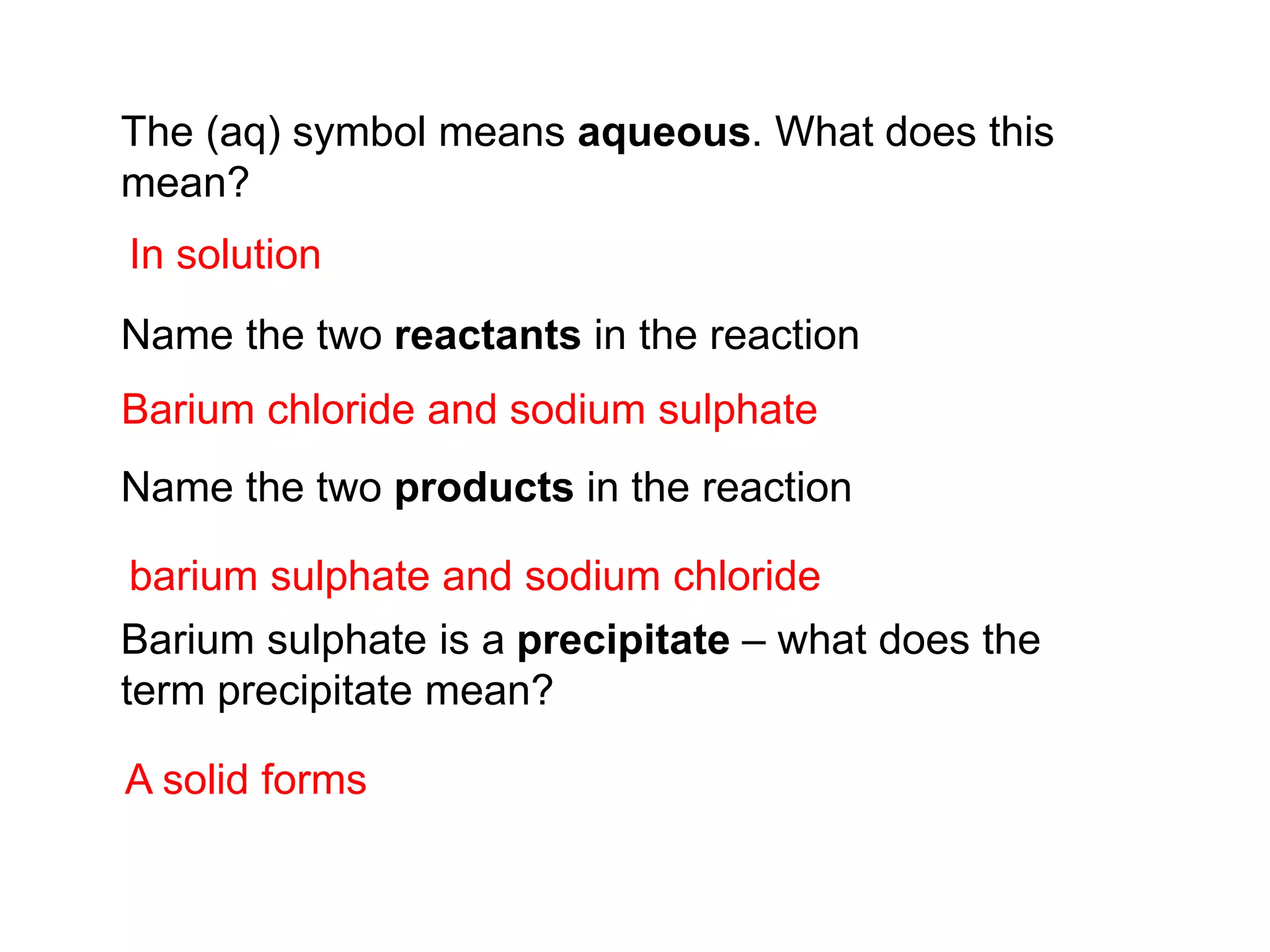 The (aq) symbol means aqueous. What does this
mean?
Name the two reactants in the reaction
Name the two products in the reaction
Barium sulphate is a precipitate – what does the
term precipitate mean?
In solution
Barium chloride and sodium sulphate
A solid forms
barium sulphate and sodium chloride
 