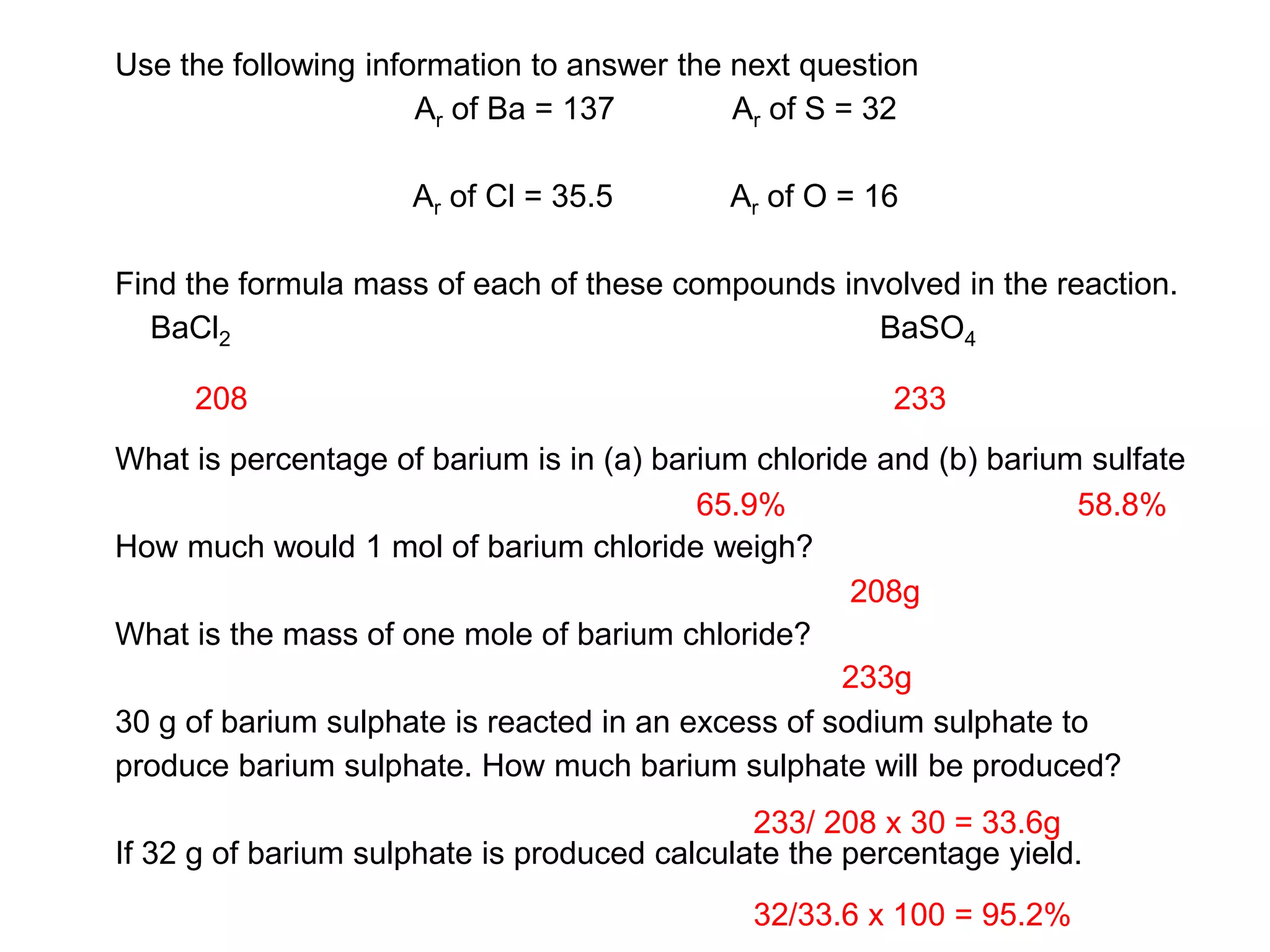 Use the following information to answer the next question
Ar of Ba = 137 Ar of S = 32
Ar of Cl = 35.5 Ar of O = 16
Find the formula mass of each of these compounds involved in the reaction.
BaCl2 BaSO4
What is percentage of barium is in (a) barium chloride and (b) barium sulfate
How much would 1 mol of barium chloride weigh?
What is the mass of one mole of barium chloride?
30 g of barium sulphate is reacted in an excess of sodium sulphate to
produce barium sulphate. How much barium sulphate will be produced?
If 32 g of barium sulphate is produced calculate the percentage yield.
208 233
65.9% 58.8%
208g
233g
233/ 208 x 30 = 33.6g
32/33.6 x 100 = 95.2%
 
