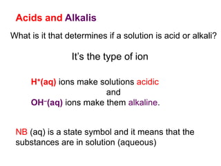 Acids and Alkalis
What is it that determines if a solution is acid or alkali?
It’s the type of ion
H+(aq) ions make solutions acidic
and
OH–(aq) ions make them alkaline.
NB (aq) is a state symbol and it means that the
substances are in solution (aqueous)
 
